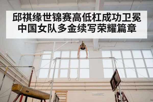 邱祺缘世锦赛高低杠成功卫冕中国女队多金续写荣耀篇章