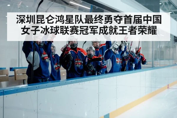 深圳昆仑鸿星队最终勇夺首届中国女子冰球联赛冠军成就王者荣耀